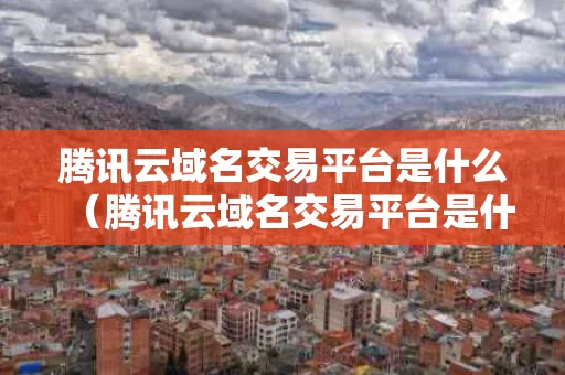 腾讯云域名交易平台是什么（腾讯云域名交易平台是什么软件）