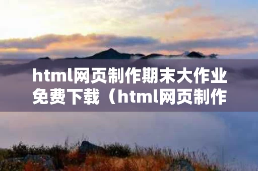 html网页制作期末大作业免费下载（html网页制作期末大作业成品）