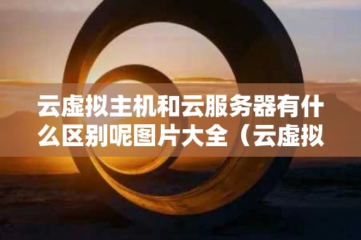 云虚拟主机和云服务器有什么区别呢图片大全（云虚拟主机跟云服务器）